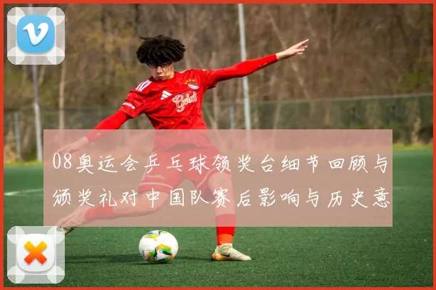 08奥运会乒乓球领奖台细节回顾与颁奖礼对中国队赛后影响与历史意义分析