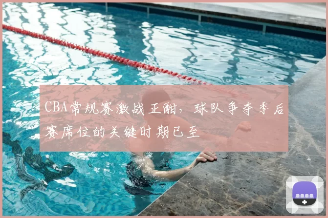 CBA常规赛激战正酣，球队争夺季后赛席位的关键时期已至