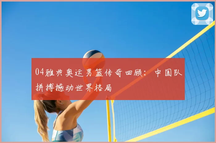 04雅典奥运男篮传奇回顾:中国队拼搏撼动世界格局