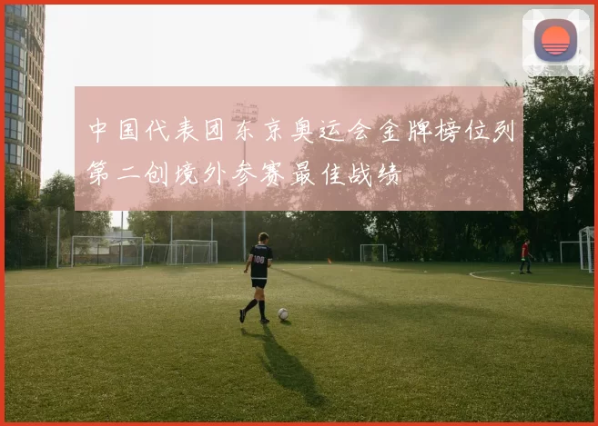 中国代表团东京奥运会金牌榜位列第二创境外参赛最佳战绩