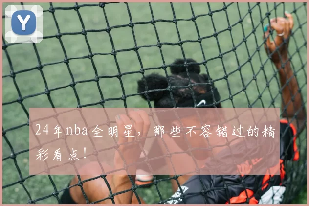 24年nba全明星,那些不容错过的精彩看点!