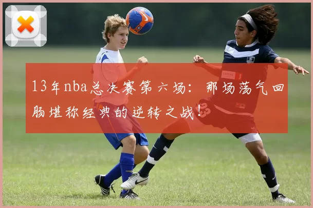 13年nba总决赛第六场:那场荡气回肠堪称经典的逆转之战!
