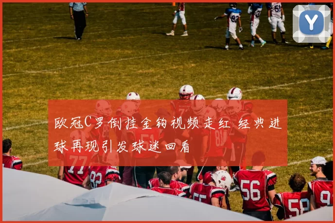 欧冠C罗倒挂金钩视频走红 经典进球再现引发球迷回看