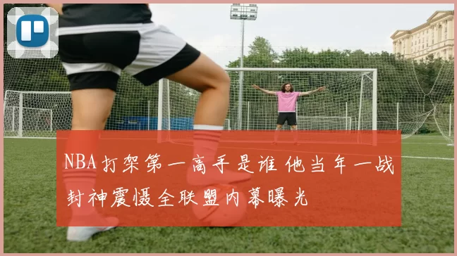 NBA打架第一高手是谁 他当年一战封神震慑全联盟内幕曝光