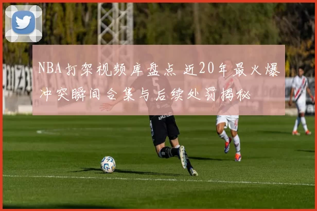 NBA打架视频库盘点 近20年最火爆冲突瞬间合集与后续处罚揭秘