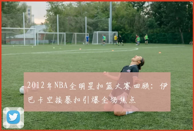 2012年NBA全明星扣篮大赛回顾:伊巴卡空接暴扣引爆全场焦点