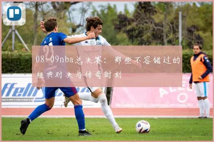 08-09nba总决赛:那些不容错过的经典对决与传奇时刻