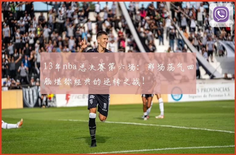 13年nba总决赛第六场:那场荡气回肠堪称经典的逆转之战!