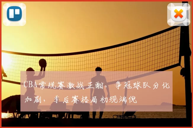 CBA常规赛激战正酣，争冠球队分化加剧，季后赛格局初现端倪