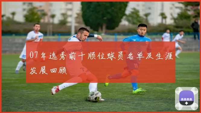 07年选秀前十顺位球员名单及生涯发展回顾
