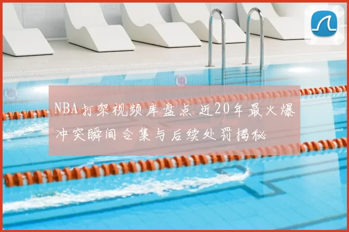 NBA打架视频库盘点 近20年最火爆冲突瞬间合集与后续处罚揭秘