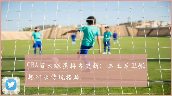 CBA百大球星排名更新:本土后卫崛起冲击传统格局