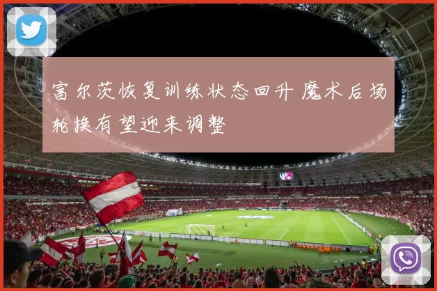 富尔茨恢复训练状态回升 魔术后场轮换有望迎来调整