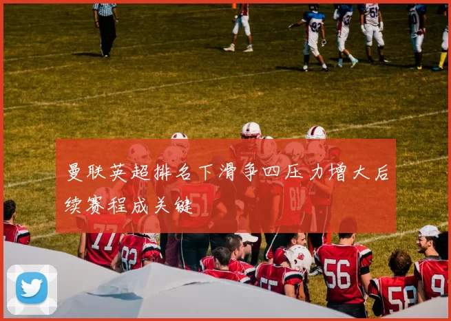 曼联英超排名下滑争四压力增大后续赛程成关键