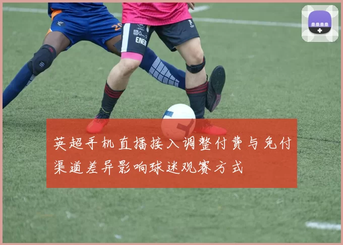 英超手机直播接入调整付费与免付渠道差异影响球迷观赛方式