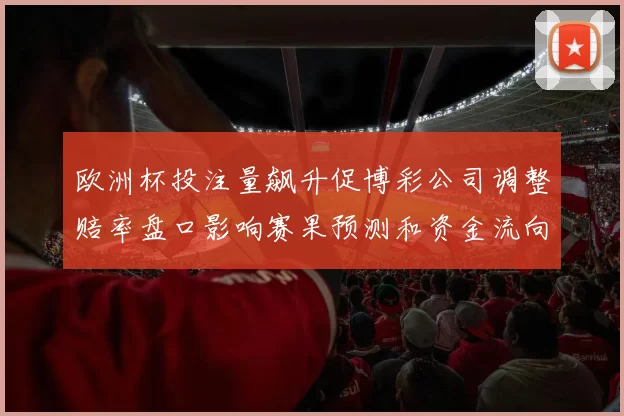 欧洲杯投注量飙升促博彩公司调整赔率盘口影响赛果预测和资金流向