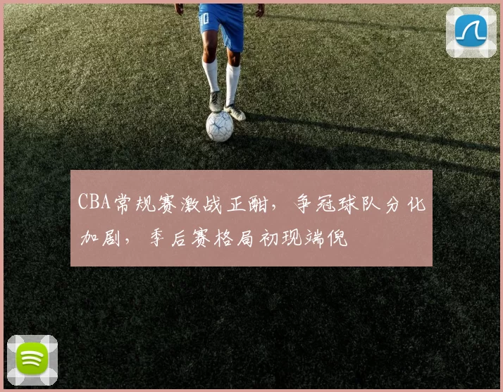 CBA常规赛激战正酣，争冠球队分化加剧，季后赛格局初现端倪