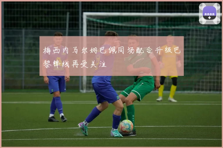 梅西内马尔姆巴佩同场配合升级巴黎锋线再受关注