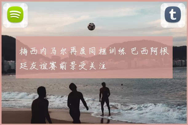 梅西内马尔再度同框训练 巴西阿根廷友谊赛前景受关注