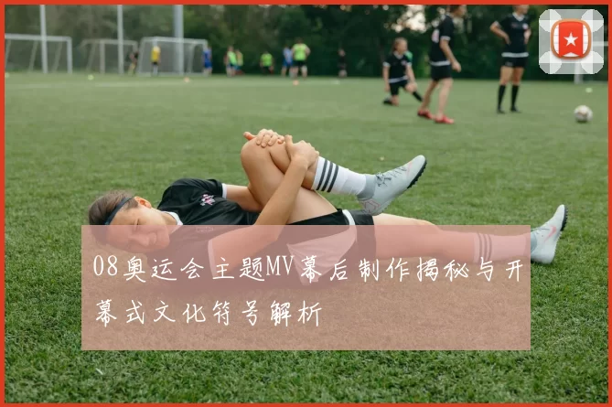 08奥运会主题MV幕后制作揭秘与开幕式文化符号解析