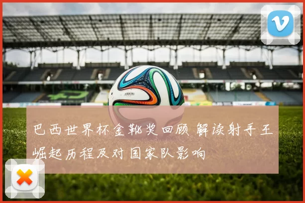 巴西世界杯金靴奖回顾 解读射手王崛起历程及对国家队影响