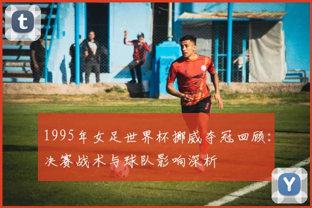 1995年女足世界杯挪威夺冠回顾：决赛战术与球队影响深析