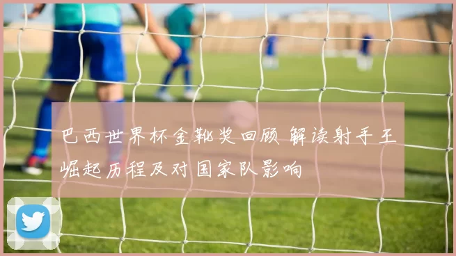 巴西世界杯金靴奖回顾 解读射手王崛起历程及对国家队影响