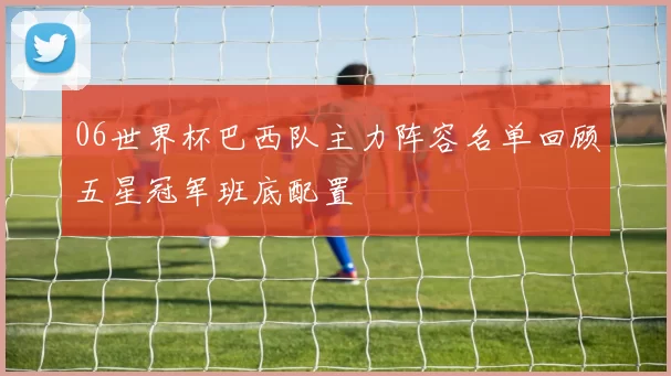 06世界杯巴西队主力阵容名单回顾五星冠军班底配置