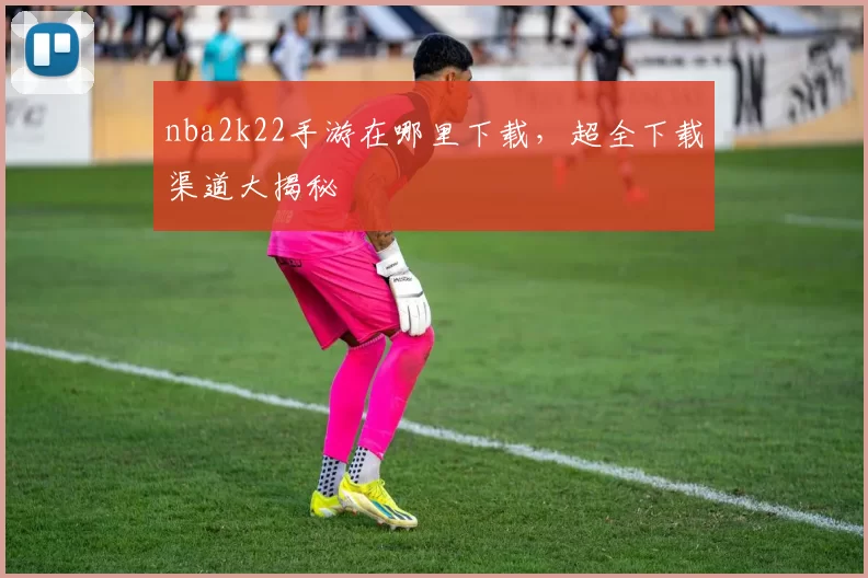 nba2k22手游在哪里下载,超全下载渠道大揭秘