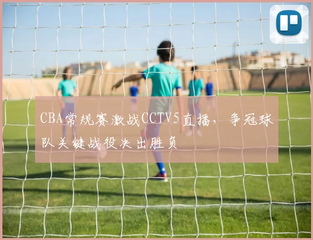 CBA常规赛激战CCTV5直播，争冠球队关键战役决出胜负