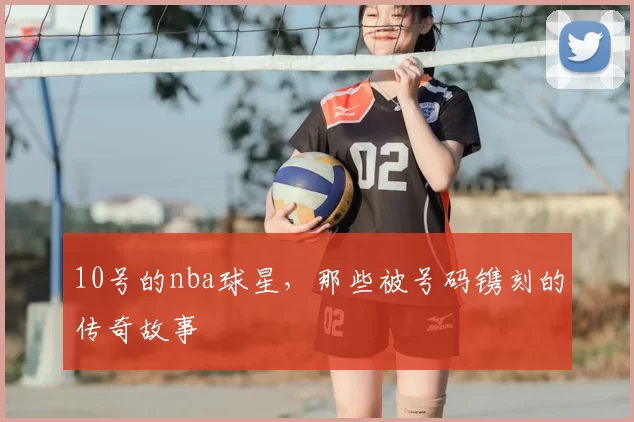 10号的nba球星，那些被号码镌刻的传奇故事