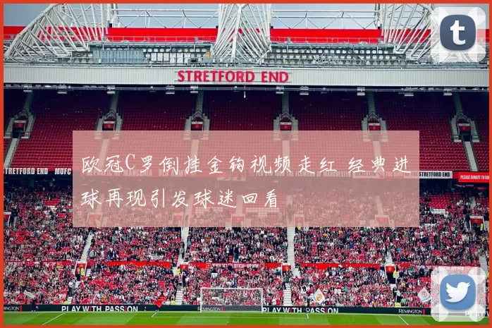 欧冠C罗倒挂金钩视频走红 经典进球再现引发球迷回看