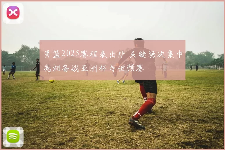 男篮2025赛程表出炉 关键场次集中亮相备战亚洲杯与世预赛