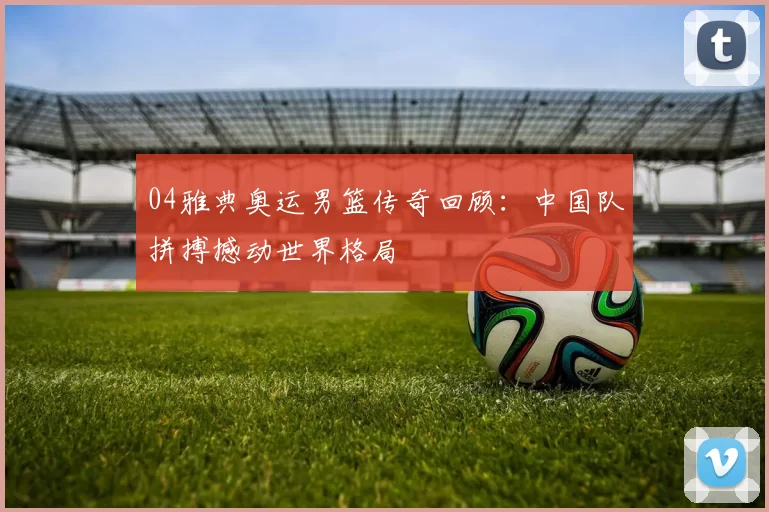 04雅典奥运男篮传奇回顾:中国队拼搏撼动世界格局