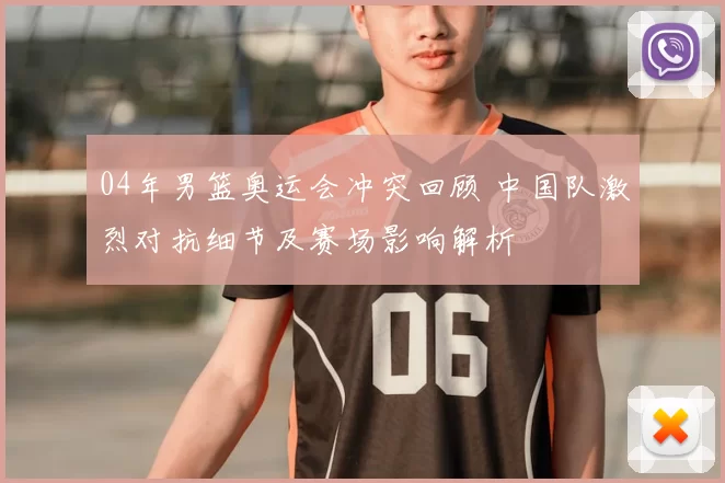 04年男篮奥运会冲突回顾 中国队激烈对抗细节及赛场影响解析