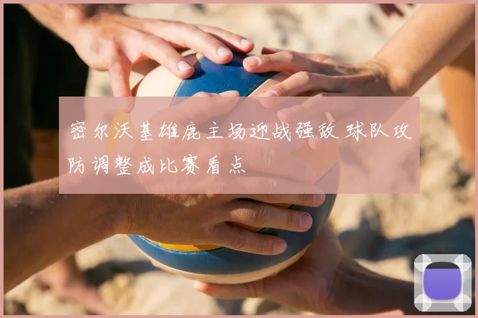 密尔沃基雄鹿主场迎战强敌 球队攻防调整成比赛看点