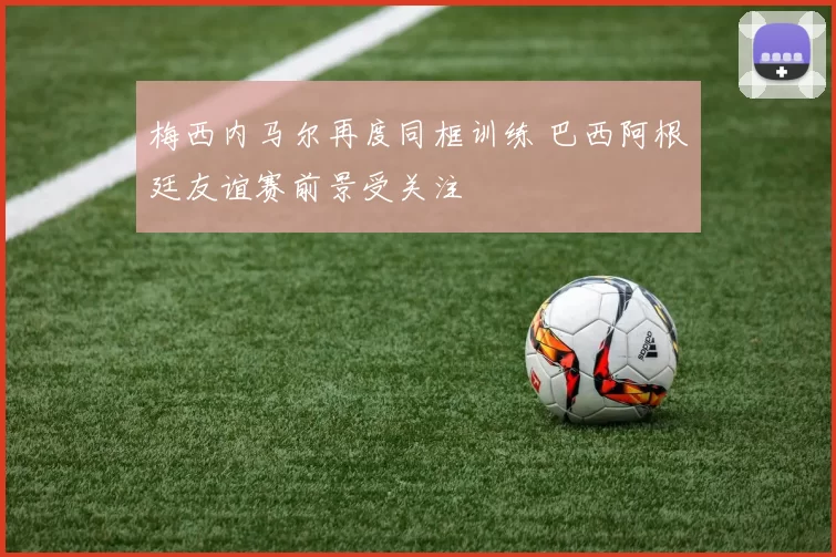 梅西内马尔再度同框训练 巴西阿根廷友谊赛前景受关注