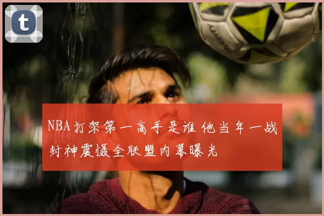 NBA打架第一高手是谁 他当年一战封神震慑全联盟内幕曝光