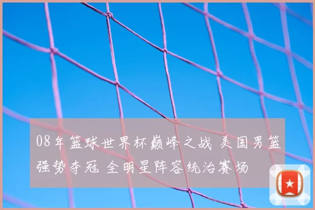 08年篮球世界杯巅峰之战 美国男篮强势夺冠 全明星阵容统治赛场