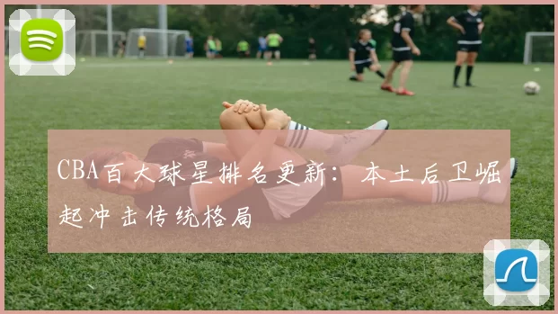 CBA百大球星排名更新:本土后卫崛起冲击传统格局