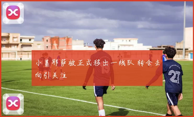 小基耶萨被正式移出一线队 转会去向引关注