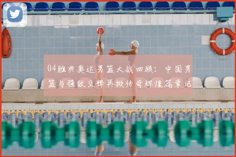 04雅典奥运男篮大战回顾:中国男篮与强敌交锋再掀传奇辉煌篇章记