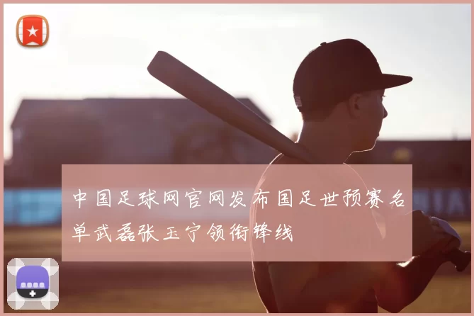 中国足球网官网发布国足世预赛名单武磊张玉宁领衔锋线