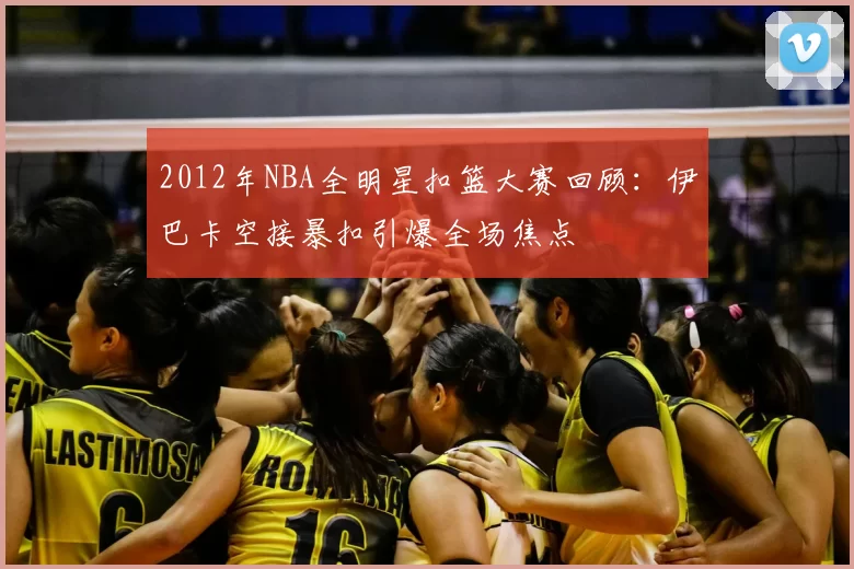 2012年NBA全明星扣篮大赛回顾:伊巴卡空接暴扣引爆全场焦点