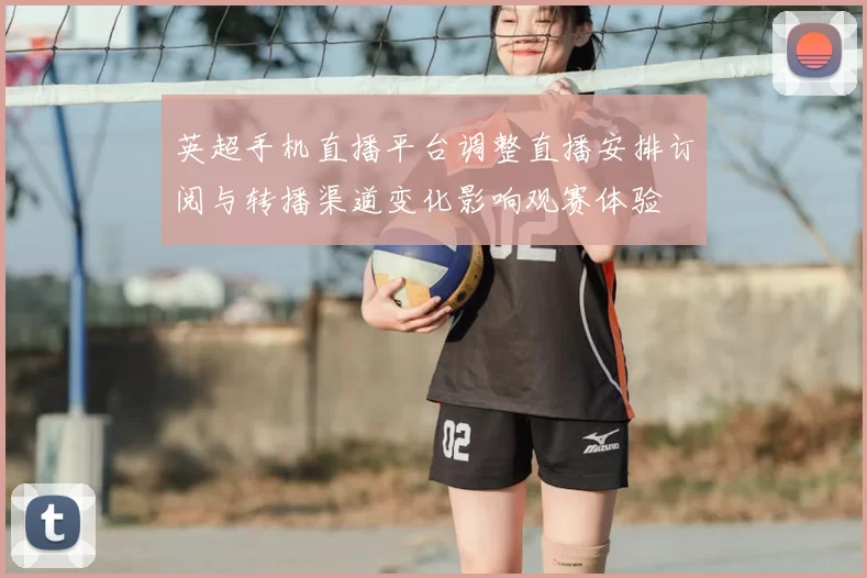 英超手机直播平台调整直播安排订阅与转播渠道变化影响观赛体验