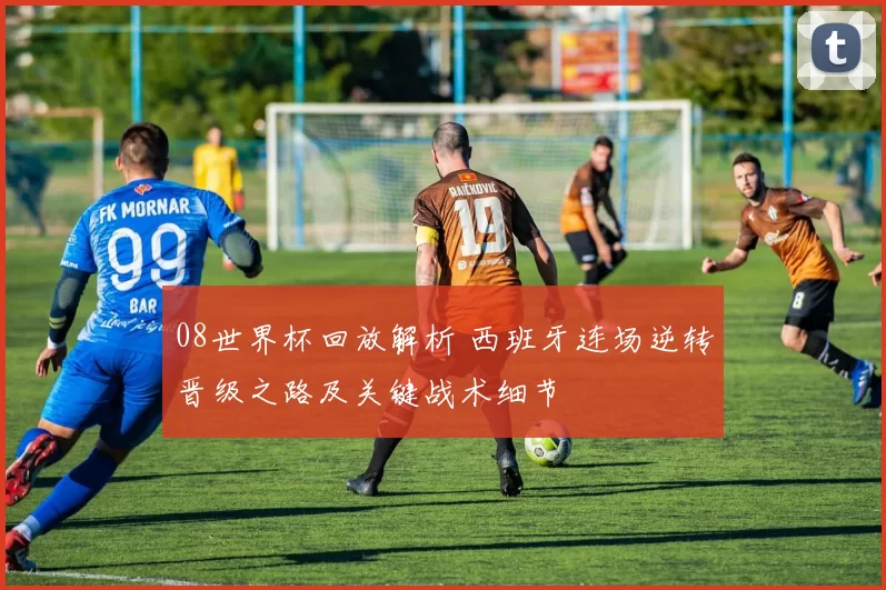 08世界杯回放解析 西班牙连场逆转晋级之路及关键战术细节