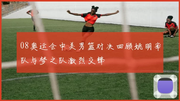 08奥运会中美男篮对决回顾姚明率队与梦之队激烈交锋