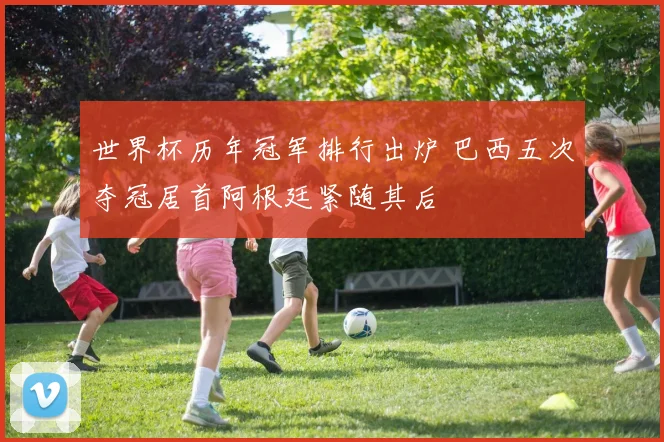 世界杯历年冠军排行出炉 巴西五次夺冠居首阿根廷紧随其后