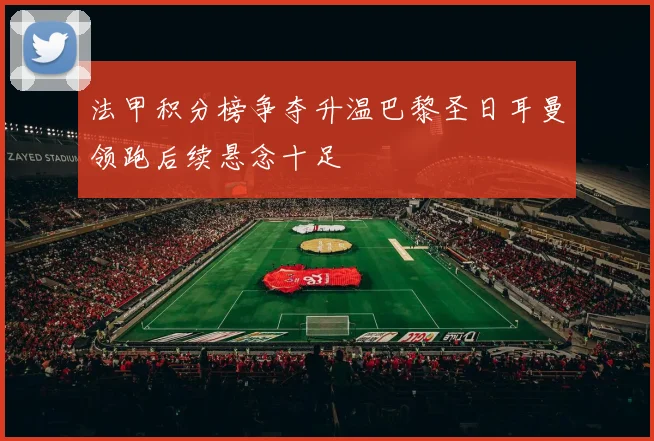 法甲积分榜争夺升温巴黎圣日耳曼领跑后续悬念十足