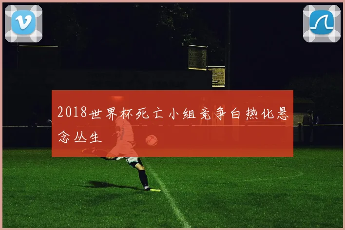 2018世界杯死亡小组竞争白热化悬念丛生